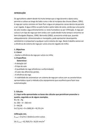INTRODUÇÃO
Os agricultores sabem desde há muito tempo que a rega durante a época seca,
permite o cultivo ao longo de todo o ano e não só na época das chuvas (Owen, 1991).
A rega por sulcos consiste em fazer fluir a água em pequenos canais dentro da parcela
a ser regada. A água infiltra-se pelo fundo e pelos lados do sulco, sendo que uma parte
do solo recebe a água directamente e o resto humedece-se por infiltração. A rega por
sulcos é um tipo de rega que tem vindo a ser usada desde muito tempo e encontra-se
bem divulgada (Raposo, 1996). Bernardo (2002), acrescenta ainda que, quando
adequadamente dimensionados e manejados, pode apresentar desempenho
satisfatório e comparável a qualquer outro sistema de rega .Neste trabalho vamos ver
a eficiência do sistema de rega por sulcos área do regadio do milho.
1. Objectivos
1.1 Geral
- Avaliar a eficiência da rega por sulcos no milho
1.2 Específicos
Determinar:
- A dotação útil
- O tipo do solo
- A qualidade da rega (eficiência e uniformidade).
- O valor das diferentes perdas.
- A eficiência da rega
- A viabilidade de automatizar um sistema de rega por sulcos com as características
apresentadas e qual o método e/ou equipamento que escolheria para fazer essa
automatização.
2. Cálculos
2.1 Aqui serão apresentadas as bases dos cálculos que permitiram preencher o
quadro, seguindo-se de alguns exemplos.
Ti = Tr – Tx
Ex: 260 – 0 = 260 min
Z = 9t0,28
Ex:Z (L/m) = 9 x 2600,28 = 42,70 L/m
Infiltração min.
Z(mm) = Z (L/m) / distância entre sulcos
EX: Z(mm) = 42,70/0,75= 56,93 mm/m2
 