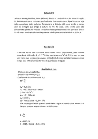 Dotação Útil
Utiliza-se a dotação útil 44,6 mm. (45mm), devido as características dos solos da região
do Alentejo em que a textura e profundidade fazem com que a água fornecida seja
toda aproveitada pelas culturas. Considera-se a dotação útil como sendo o menor
valor de dotação que chega à cultura no fim do sulco, acima deste valor são
consideradas perdas.na verdade São consideradas perdas necessárias para que o final
do sulco seja totalmente fornecida para que não haja necessidades hídricas no local.
Tipo de Solo
- Trata-se de um solo com uma textura mais Grossa (argiluviado), pois a nossa
equação de infiltração: Z = 9 t0,28
indica que temos um “a” de 0,28 o que, por sua
vez, indica que temos uma curva de infiltrabilidade mais fechada (necessário mais
tempo para infiltrar uma determinada quantidade de água).
Qualidade da rega
- Eficiência de aplicação (Ea);
- Eficiência de infiltração (Ei)
- Coeficiente de Uniformidade (Cu)
Ea =
Vu = Du x Área
Vu = 45 x 220 x 0,75 = 7425 L
(1 mm = 1L/m2
)
Va = 1,0 x 260 x 60
Va = 15600 L
Ea = 7425 / 15600 = 0,47 = 47%
Este valor significa que quando fornecemos a água ao milho, vai-se perder 47%
da agua, por que a agua não esta se infiltrando.
Ei =
Vi = 8665,2 L
Ei = 7425 / 8665,2 = 0,85 = 85%
 