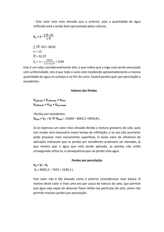 - Este valor esta mais elevado que o anterior, pois a quantidade de água
infiltrada está a sendo bem aproveitada pelas culturas.
Cu = 1 -
∑ ̅
̅
∑ |̅ -Di|= 38,63
n = 12
̅ = 52,37
Cu = 1 – = 0,94
Este é um valor consideravelmente alto, o que indica que a rega está sendo executada
com uniformidade, isto é que todo o sulco está recebendo aproximadamente a mesma
quantidade de agua no começo e no fim do sulco, haverá perdas quer por percolação e
excedentes.
Valores das Perdas
Vaplicado = Vinfiltrado + Vfinal
Vinfiltrado = Vútil + Vpercolado
-Perdas por excedentes
Vfinal = Va – Vi  Vfinal = 15600 – 8665,2 =6934,8 L
Já se esperava um valor mais elevado devido a textura grosseira do solo, para
isso mudar será necessário maior tempo de infiltração, e se isso não acontecer
pode provocar mais escoamento superficial, O baixo valor da eficiência de
aplicação indicavam que as perdas por excedentes pudessem ser elevadas, já
que mostra que a água que está sendo aplicada, as plantas não estão
conseguindo utiliza-la, a consequência que vai perder esta agua.
Perdas por percolação
Vp = Vi – Vu
Vp = 8665,2 – 7425 = 1240,2 L
Este valor não é tão elevado como o anterior (considerasse mais baixo). O
motivo deste valor e mais uma vez por causa da textura do solo, que permite
que água seja capaz de absorver fique retida nas partículas do solo, assim não
permite maiores perder por percolação.
 