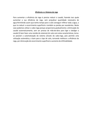 Eficiência e o Sistema de rega
Para aumentar a eficiência da rega é preciso reduzir o caudal, fazendo isso ajuda
aumentar a sua eficiência de rega, sem prejudicar quantidade necessária de
agua.Permitindo assim que tenha tempo para o solo conseguir infiltrar toda a água, o
que ira reduzir o escorrimento superficial e também as perdas por excedentes. Neste
caso podemos utilizar o cabo-rega porque proporciona gradualmente a diminuição do
caudal automaticamente, sem ser preciso de mão-de-obra para ligar e desligar o
caudal (E bom fazer uma revisão do sistema).Um solo com estas características, torna-
se possível a automatização do sistema através do cabo-rega, pois permite uma
utilização automática, e bom para o tipo de solo, tornando melhorar a eficiência da
rega, por diminuição do escorrimento superficial e aumento da infiltrabilidade.
 
