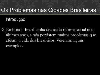 Os Problemas nas Cidades Brasileiras
Introdução
 Embora o Brasil tenha avançado na área social nos
últimos anos, ainda persistem muitos problemas que
afetam a vida dos brasileiros. Veremos alguns
exemplos.
 