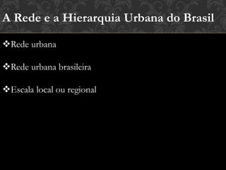 A Rede e a Hierarquia Urbana do Brasil
Rede urbana
Rede urbana brasileira
Escala local ou regional
 