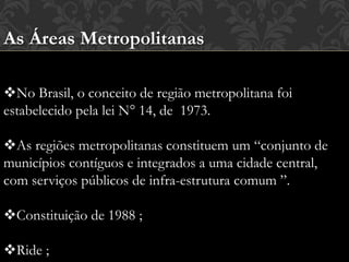 As Áreas Metropolitanas
No Brasil, o conceito de região metropolitana foi
estabelecido pela lei N° 14, de 1973.
As regiões metropolitanas constituem um “conjunto de
municípios contíguos e integrados a uma cidade central,
com serviços públicos de infra-estrutura comum ”.
Constituição de 1988 ;
Ride ;
 