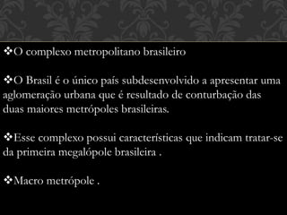 O complexo metropolitano brasileiro
O Brasil é o único país subdesenvolvido a apresentar uma
aglomeração urbana que é resultado de conturbação das
duas maiores metrópoles brasileiras.
Esse complexo possui características que indicam tratar-se
da primeira megalópole brasileira .
Macro metrópole .
 