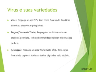 Vírus e suas variedades
 Vírus: Propaga-se por Pc’s, tem como finalidade Danificar
sistemas, arquivos e programas.
 Trojan(Cavalo de Troia): Propaga-se se disfarçando de
arquivos de mídia. Tem como finalidade roubar informações
de Pc’s.
 Keylogger: Propaga-se pela World Wide Web. Tem como
finalidade capturar todas as teclas digitadas pelo usuário.
EPR.2014.01
 