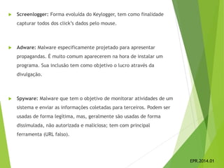  Screenlogger: Forma evoluída do Keylogger, tem como finalidade
capturar todos dos click’s dados pelo mouse.
 Adware: Malware especificamente projetado para apresentar
propagandas. É muito comum aparecerem na hora de instalar um
programa. Sua inclusão tem como objetivo o lucro através da
divulgação.
 Spyware: Malware que tem o objetivo de monitorar atividades de um
sistema e enviar as informações coletadas para terceiros. Podem ser
usadas de forma legítima, mas, geralmente são usadas de forma
dissimulada, não autorizada e maliciosa; tem com principal
ferramenta (URL falso).
EPR.2014.01
 