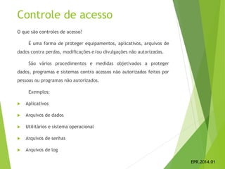 Controle de acesso
O que são controles de acesso?
É uma forma de proteger equipamentos, aplicativos, arquivos de
dados contra perdas, modificações e/ou divulgações não autorizadas.
São vários procedimentos e medidas objetivados a proteger
dados, programas e sistemas contra acessos não autorizados feitos por
pessoas ou programas não autorizados.
Exemplos:
 Aplicativos
 Arquivos de dados
 Utilitários e sistema operacional
 Arquivos de senhas
 Arquivos de log
EPR.2014.01
 