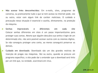  Não acesse links desconhecidos: Em e-mails, sites, programas de
conversa, ou praticamente tudo o que se tem acesso na internet pode, vez
ou outra, estar com algum link de caráter malicioso. O cuidado e
precaução nessa situação é essencial e auxilia, diretamente, na proteção
da máquina.
 Senhas improváveis e diferentes em cada site
Colocar senhas diferentes em sites é um passo importantíssimo para
proteger suas contas. Mesmo que alguém descubra sua senha e login de um
determinado site, não será possível acessar outros com os mesmos dígitos.
Se não conseguiu proteger uma conta, ao menos conseguirá preservar as
demais.
 Cuidado em downloads: Downloads são um dos grandes motivos de
inserção de pragas nas máquinas. Vez ou outra, quando se procura um
programa específico, o site pode dar a entender que o download será feito
por um link que, na verdade, acarretará em vírus.
EPR.2014.01
 
