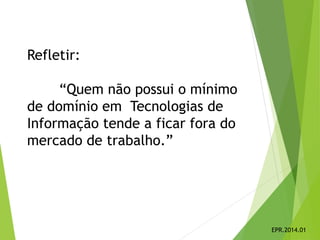Refletir:
“Quem não possui o mínimo
de domínio em Tecnologias de
Informação tende a ficar fora do
mercado de trabalho.”
EPR.2014.01
 