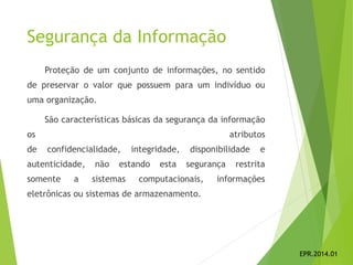Segurança da Informação
Proteção de um conjunto de informações, no sentido
de preservar o valor que possuem para um indivíduo ou
uma organização.
São características básicas da segurança da informação
os atributos
de confidencialidade, integridade, disponibilidade e
autenticidade, não estando esta segurança restrita
somente a sistemas computacionais, informações
eletrônicas ou sistemas de armazenamento.
EPR.2014.01
 