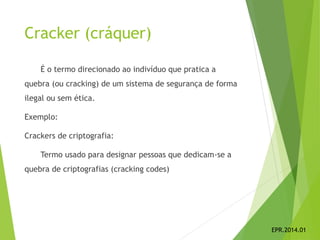 Cracker (cráquer)
É o termo direcionado ao indivíduo que pratica a
quebra (ou cracking) de um sistema de segurança de forma
ilegal ou sem ética.
Exemplo:
Crackers de criptografia:
Termo usado para designar pessoas que dedicam-se a
quebra de criptografias (cracking codes)
EPR.2014.01
 
