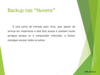 Backup nas “Nuvens”
É uma porta de entrada para vírus, pois apesar do
serviço ser importante e ded fácil acesso é também muito
perigoso porque se o computador infectado, o hacker
consegue acessar todos os outros
EPR.2014.01
 