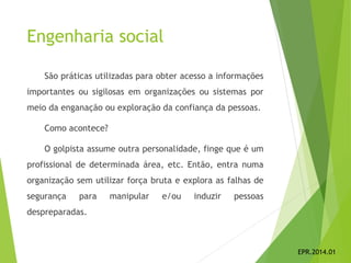 Engenharia social
São práticas utilizadas para obter acesso a informações
importantes ou sigilosas em organizações ou sistemas por
meio da enganação ou exploração da confiança da pessoas.
Como acontece?
O golpista assume outra personalidade, finge que é um
profissional de determinada área, etc. Então, entra numa
organização sem utilizar força bruta e explora as falhas de
segurança para manipular e/ou induzir pessoas
despreparadas.
EPR.2014.01
 