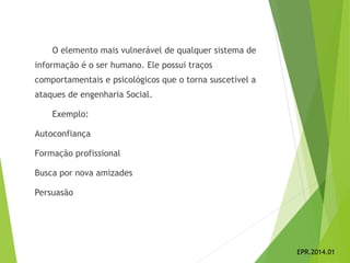 O elemento mais vulnerável de qualquer sistema de
informação é o ser humano. Ele possui traços
comportamentais e psicológicos que o torna suscetível a
ataques de engenharia Social.
Exemplo:
Autoconfiança
Formação profissional
Busca por nova amizades
Persuasão
EPR.2014.01
 