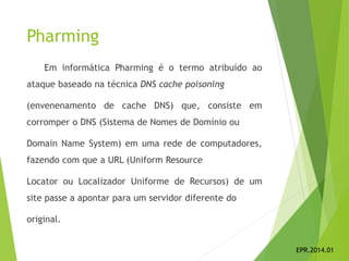 Pharming
Em informática Pharming é o termo atribuído ao
ataque baseado na técnica DNS cache poisoning
(envenenamento de cache DNS) que, consiste em
corromper o DNS (Sistema de Nomes de Domínio ou
Domain Name System) em uma rede de computadores,
fazendo com que a URL (Uniform Resource
Locator ou Localizador Uniforme de Recursos) de um
site passe a apontar para um servidor diferente do
original.
EPR.2014.01
 