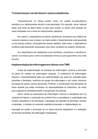 10 
Transtornos por uso de álcool e outras substâncias 
Frequentemente os idosos podem iniciar um quadro de dependência 
alcoólica ou a medicamentos devido à automedicação. Por exemplo, tornar habitual 
beber uma dose de álcool todos os dias para relaxar, ou aliviar uma situação de 
maior ansiedade com a toma de medicamentos sedativos. 
No entanto, a dependência de álcool, geralmente, apresenta uma história de 
consumo excessivo que começou na idade adulta e freqüentemente está associada 
a uma doença médica, principalmente doença hepática. Além disso, a dependência 
ao álcool está claramente associada a uma maior incidência de quadros demências. 
Já a dependência de substâncias como hipnóticos, ansiolíticos e narcóticos é 
comum nos idosos para o alívio da ansiedade crônica ou para garantirem uma noite 
de sono. 
Implementação da enfermagem em idosos com TMS 
A fase de implementação do processo de enfermagem, envolve a execução 
do plano de cuidado de enfermagem proposto. O profissional de enfermagem 
assume a responsabilidade pela sua implementação que pode ser realizada pelos 
pacientes e familiares, membros da equipe de enfermagem e por outros membros 
da equipe de saúde, quando apropriado. Portanto, a coordenação das atividades de 
todos aqueles que estão envolvidos na responsabilidade do enfermeiro, de modo 
que a agenda de atividades facilite a recuperação do paciente. 
Assim, dentre as prescrições de enfermagem inclui-se a assistência com os 
cuidados de higiene; a promoção do conforto físico e psicológico; a sustentação das 
funções respiratória e de eliminação; a facilitação da ingestão de alimentos, líquidos 
e nutrientes; o controle do ambiente imediato do paciente; a implementação da 
educação em saúde; a promoção de um relacionamento terapêutico e a realização 
de diversas atividades de enfermagem terapêuticas. 
 