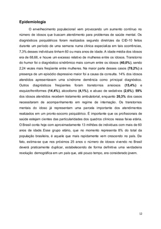 12 
Epidemiologia 
O envelhecimento populacional vem provocando um aumento contínuo no 
número de idosos que buscam atendimento para problemas de saúde mental. Os 
diagnósticos psiquiátricos foram realizados segundo diretrizes da CID-10 feitos 
durante um período de uma semana numa clinica especializa em tais ocorrências, 
7,3% desses indivíduos tinham 60 ou mais anos de idade. A idade média dos idosos 
era de 68,66, e houve um excesso relativo de mulheres entre os idosos. Transtorno 
do humor foi o diagnóstico sindrômico mais comum entre os idosos (40,0%), sendo 
2,24 vezes mais freqüente entre mulheres. Na maior parte desses casos (78,2%) a 
presença de um episódio depressivo maior foi a causa da consulta. 14% dos idosos 
atendidos apresentavam uma síndrome demência como principal diagnóstico. 
Outros diagnósticos freqüentes foram transtornos ansiosos (15,4%) e 
esquizofreniformes (14,4%), alcoolismo (4,1%), e abuso de sedativos (2,6%). 59% 
dos idosos atendidos recebem tratamento ambulatorial, enquanto 20,3% dos casos 
necessitaram de acompanhamento em regime de internação. Os transtornos 
mentais do idoso já representam uma parcela importante dos atendimentos 
realizados em um pronto-socorro psiquiátrico. É importante que os profissionais de 
saúde estejam cientes das particularidades dos quadros clínicos nessa faixa etária. 
O Brasil conta hoje com aproximadamente 13 milhões de indivíduos com mais de 60 
anos de idade. Esse grupo etário, que no momento representa 8% do total da 
população brasileira, é aquele que mais rapidamente vem crescendo no país. De 
fato, estima-se que nos próximos 25 anos o número de idosos vivendo no Brasil 
deverá praticamente duplicar, estabelecendo de forma definitiva uma verdadeira 
revolução demográfica em um país que, até pouco tempo, era considerado jovem. 
 