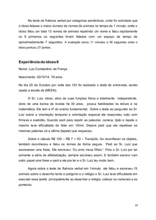 No teste de fluência verbal por categorias semânticas, onde foi solicitado que 
o idoso falasse o maior número de nomes de animais no tempo de 1 minuto, onde o 
idoso falou um total 13 nomes de animais repetindo um nome e falou rapidamente 
os 8 primeiros os seguintes foram falados com um espaço de tempo de 
aproximadamente 7 segundos. A avaliação durou 11 minutos e 56 segundos onde o 
idoso pontuou 27 pontos. 
14 
Experiência do idoso II 
Nome: Luiz Constantino de França 
Nascimento: 02/10/14. 78 anos. 
No dia 20 de Outubro por volta das 12h foi realizado o teste de entrevista, sendo 
usada a escala de (MEEN). 
O Sr. Luiz, idoso, ativo de suas funções física e totalmente independente, 
dono de uma banca de revista há 30 anos, possui habilidades na leitura e na 
matemática. Ele tem a 4ª do ensino fundamental. Sobre o teste ao perguntar ao Sr. 
Luiz sobre a orientação temporal e orientação espacial ele respondeu tudo com 
firmeza e exatidão. Quando pedi para repetir as palavras: caneca, tijolo e tapete o 
mesmo teve dificuldade de falar em 10min. Depois pedi que ele repetisse as 
mesmas palavras só a última (tapete) que esqueceu. 
Sobre o cálculo R$ 100 – R$ 7 = 93 – Tranqüilo. Ao reconhecer os objetos, 
também reconheceu e falou os nomes de forma segura. Pedi ao Sr. Luiz que 
escrevesse uma frase. Ele escreveu ‘’Eu amo meus fi lhos’’. Pois o Sr. Lui z por ter 
somente a série de alfabetização, sempre escreveu assim. E também escrevi num 
outro papel uma frase e pedi a ele pra ler e o Sr. Luiz leu muito bem. 
Agora sobre o teste de fluência verbal em 1minuto ele falou e escreveu 15 
animais sobre o desenho tanto o polígono e o relógio o Sr. Luiz teve dificuldade em 
executar essa tarefa principalmente ao desenhar o relógio, colocar os numerais e os 
ponteiros. 
 