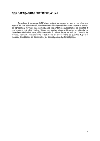 15 
COMPARAÇÃO DAS EXPERIÊNCIAS I e II 
Ao aplicar á escala de MEEM em ambos os idosos, podemos perceber que 
apesar de sua idade ambos obtiveram uma boa aptidão no exame, porém o idoso I 
se apresentou nervoso não conseguindo responder ao questionário da questão 4 
que envolve cálculos porém obteve um melhor desenvolvimento ao planeja os 
desenhos solicitados à ele, diferentemente do idoso II que ao realizar o exame se 
mostrou tranquilo, respondendo corretamente ao questionário da questão 4, porém 
mostrou dificuldades ao desenvolver os desenhos que lhe foi solicitado. 
 