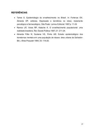 17 
REFERÊNCIAS 
 Tamai S. Epidemiologia do envelhecimento no Brasil. In: Forlenza OV, 
Almeida OP, editores. Depressão e demência no idoso: tratamento 
psicológico e farmacológico. São Paulo: Lemos Editorial; 1997.p. 11-24 
 Ramos LR, Veras RP, Kalache A. O envelhecimento populacional: uma 
realidade brasileira. Rev Saúde Pública 1987; 21: 211-24. 
 Almeida Filho N, Santana VS, Pinho AR. Estudo epidemiológico dos 
transtornos mentais em uma população de idosos: área urbana de Salvador- 
BA. J Bras Psiquiatr 1984; 33: 114-20. 
