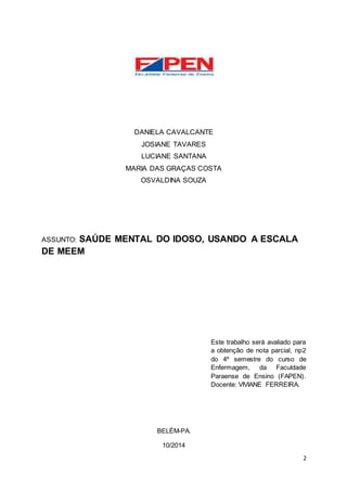 2 
DANIELA CAVALCANTE 
JOSIANE TAVARES 
LUCIANE SANTANA 
MARIA DAS GRAÇAS COSTA 
OSVALDINA SOUZA 
ASSUNTO: SAÚDE MENTAL DO IDOSO, USANDO A ESCALA 
DE MEEM 
Este trabalho será avaliado para 
a obtenção de nota parcial, np2 
do 4º semestre do curso de 
Enfermagem, da Faculdade 
Paraense de Ensino (FAPEN). 
Docente: VIVIANE FERREIRA. 
BELÉM-PA. 
10/2014 
 
