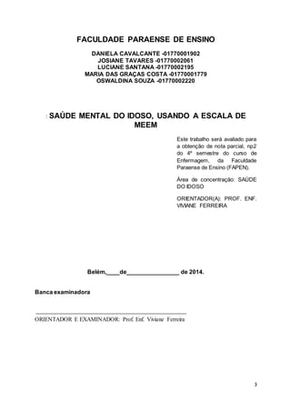 3 
FACULDADE PARAENSE DE ENSINO 
DANIELA CAVALCANTE -01770001902 
JOSIANE TAVARES -01770002061 
LUCIANE SANTANA -01770002195 
MARIA DAS GRAÇAS COSTA -01770001779 
OSWALDINA SOUZA -01770002220 
: SAÚDE MENTAL DO IDOSO, USANDO A ESCALA DE 
MEEM 
Este trabalho será avaliado para 
a obtenção de nota parcial, np2 
do 4º semestre do curso de 
Enfermagem, da Faculdade 
Paraense de Ensino (FAPEN). 
Área de concentração: SAÚDE 
DO IDOSO 
ORIENTADOR(A): PROF. ENF. 
VIVIANE FERREIRA 
Belém,____de________________ de 2014. 
Banca examinadora 
ORIENTADOR E EXAMINADOR: Prof. Enf. Viviane Ferreira 
 
