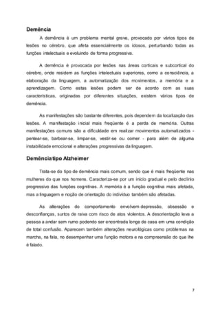 7 
Demência 
A demência é um problema mental grave, provocado por vários tipos de 
lesões no cérebro, que afeta essencialmente os idosos, perturbando todas as 
funções intelectuais e evoluindo de forma progressiva. 
A demência é provocada por lesões nas áreas corticais e subcortical do 
cérebro, onde residem as funções intelectuais superiores, como a consciência, a 
elaboração da linguagem, a automatização dos movimentos, a memória e a 
aprendizagem. Como estas lesões podem ser de acordo com as suas 
características, originadas por diferentes situações, existem vários tipos de 
demência. 
As manifestações são bastante diferentes, pois dependem da localização das 
lesões. A manifestação inicial mais freqüente é a perda de memória. Outras 
manifestações comuns são a dificuldade em realizar movimentos automatizados - 
pentear-se, barbear-se, limpar-se, vestir-se ou comer - para além de alguma 
instabilidade emocional e alterações progressivas da linguagem. 
Demência tipo Alzheimer 
Trata-se do tipo de demência mais comum, sendo que é mais freqüente nas 
mulheres do que nos homens. Caracteriza-se por um início gradual e pelo declínio 
progressivo das funções cognitivas. A memória é a função cognitiva mais afetada, 
mas a linguagem e noção de orientação do indivíduo também são afetadas. 
As alterações do comportamento envolvem depressão, obsessão e 
desconfianças, surtos de raiva com risco de atos violentos. A desorientação leva a 
pessoa a andar sem rumo podendo ser encontrada longe de casa em uma condição 
de total confusão. Aparecem também alterações neurológicas como problemas na 
marcha, na fala, no desempenhar uma função motora e na compreensão do que lhe 
é falado. 
 