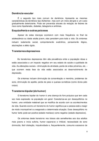 8 
Demência vascular 
É o segundo tipo mais comum de demência. Apresenta as mesmas 
características da demência tipo Alzheimer, mas com um início abrupto e um curso 
gradualmente deteriorante. Pode ser prevenida através da redução de fatores de 
risco como hipertensão, diabetes, tabagismo e arritmias. 
Esquizofrenia e outras psicoses 
Apesar de estas doenças ocorrerem com mais frequência no final da 
adolescência ou idade adulta jovem, elas persistem para toda a vida. Os sintomas 
incluem isolamento social, comportamento excêntrico, pensamento ilógico, 
alucinações e afeto rígido. 
Transtornos depressivos 
Os transtornos depressivos têm alta prevalência entre a população idosa e 
estão associados a um impacto negativo em seu estado de saúde e qualidade de 
vida. As alterações sociais - diminuição da atividade, perda de entes próximos, etc. - 
que ocorrem nesta fase da vida estão associados ao desenvolvimento de 
depressão. 
Os sintomas incluem diminuição da concentração e memória, problemas de 
sono, diminuição do apetite, perda de peso e queixas somáticas (como dores pelo 
corpo). 
Transtorno bipolar (do humor) 
O transtorno bipolar do humor é uma doença do foro psíquico que tem cada 
vez mais expressão na população em geral. Caracteriza-se por desequi líbrios no 
humor, uma entidade maleável que se modifica de acordo com os acontecimentos 
da vida. Quando ocorre um transtorno do humor significa que a pessoa está a reagir 
de modo incompatível ou exagerado a determinada situação. Esse desequilíbrio no 
humor tanto pode ser positivo (estado maníaco) como negativo (estado depressivo). 
Os sintomas deste transtorno nos idosos são semelhantes aos dos adultos 
mais jovens e inclui euforia, humor expansivo e irritável, necessidade de sono 
diminuída, fácil distração, impulsividade e, frequentemente, consumo excessivo de 
 