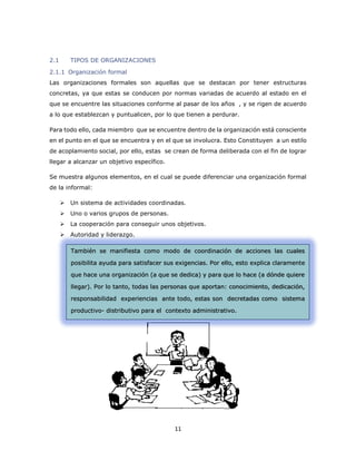 11 
2.1 TIPOS DE ORGANIZACIONES 
2.1.1 Organización formal 
Las organizaciones formales son aquellas que se destacan por tener estructuras concretas, ya que estas se conducen por normas variadas de acuerdo al estado en el que se encuentre las situaciones conforme al pasar de los años , y se rigen de acuerdo a lo que establezcan y puntualicen, por lo que tienen a perdurar. 
Para todo ello, cada miembro que se encuentre dentro de la organización está consciente en el punto en el que se encuentra y en el que se involucra. Esto Constituyen a un estilo de acoplamiento social, por ello, estas se crean de forma deliberada con el fin de lograr llegar a alcanzar un objetivo específico. 
Se muestra algunos elementos, en el cual se puede diferenciar una organización formal de la informal: 
 Un sistema de actividades coordinadas. 
 Uno o varios grupos de personas. 
 La cooperación para conseguir unos objetivos. 
 Autoridad y liderazgo. 
También se manifiesta como modo de coordinación de acciones las cuales posibilita ayuda para satisfacer sus exigencias. Por ello, esto explica claramente que hace una organización (a que se dedica) y para que lo hace (a dónde quiere llegar). Por lo tanto, todas las personas que aportan: conocimiento, dedicación, responsabilidad experiencias ante todo, estas son decretadas como sistema productivo- distributivo para el contexto administrativo.  