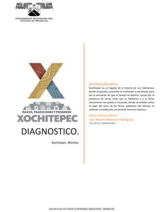 DIAGNOSTICO. 
Xochitepec, Morelos. 
DESCRIPCIÓN BREVE 
Xochitepec es un legado de la historia de sus habitantes, 
donde el pasado y presente se confunden y entrelazan para 
dar la sensación de que el tiempo se detiene, quizás por la 
presencia de varias razas que la habitaron y a la fecha 
únicamente nos queda el recuerdo, donde se señalan como 
el lugar del cerro de las flores, población del silencio, la 
reflexión y meditación, es también herencia tlahuica. 
Carlos García García 
Luis Alberto Morelos Rodríguez 
TALLER DE URBANISMO I 
ESCUELA DE ESTUDIOS SUPERIORES MAZATEPEC, MORELOS. 
 