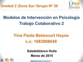Unidad 2 /Zona Sur /Grupo Nº 39
Modelos de Intervención en Psicología
Trabajo Colaborativo 2
Saladoblanco Huila
Marzo de 2015
Yina Paola Betancurt Hoyos
c.c: 1083898048
 