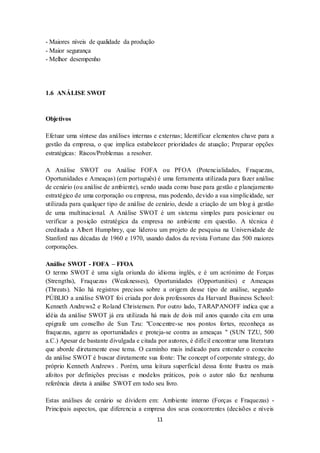 11
- Maiores níveis de qualidade da produção
- Maior segurança
- Melhor desempenho
1.6 ANÁLISE SWOT
Objetivos
Efetuar uma síntese das análises internas e externas; Identificar elementos chave para a
gestão da empresa, o que implica estabelecer prioridades de atuação; Preparar opções
estratégicas: Riscos/Problemas a resolver.
A Análise SWOT ou Análise FOFA ou PFOA (Potencialidades, Fraquezas,
Oportunidades e Ameaças) (em português) é uma ferramenta utilizada para fazer análise
de cenário (ou análise de ambiente), sendo usada como base para gestão e planejamento
estratégico de uma corporação ou empresa, mas podendo, devido a sua simplicidade, ser
utilizada para qualquer tipo de análise de cenário, desde a criação de um blog à gestão
de uma multinacional. A Análise SWOT é um sistema simples para posicionar ou
verificar a posição estratégica da empresa no ambiente em questão. A técnica é
creditada a Albert Humphrey, que liderou um projeto de pesquisa na Universidade de
Stanford nas décadas de 1960 e 1970, usando dados da revista Fortune das 500 maiores
corporações.
Análise SWOT - FOFA – FFOA
O termo SWOT é uma sigla oriunda do idioma inglês, e é um acrónimo de Forças
(Strengths), Fraquezas (Weaknesses), Oportunidades (Opportunities) e Ameaças
(Threats). Não há registros precisos sobre a origem desse tipo de análise, segundo
PÚBLIO a análise SWOT foi criada por dois professores da Harvard Business School:
Kenneth Andrews2 e Roland Christensen. Por outro lado, TARAPANOFF indica que a
idéia da análise SWOT já era utilizada há mais de dois mil anos quando cita em uma
epígrafe um conselho de Sun Tzu: "Concentre-se nos pontos fortes, reconheça as
fraquezas, agarre as oportunidades e proteja-se contra as ameaças " (SUN TZU, 500
a.C.) Apesar de bastante divulgada e citada por autores, é difícil encontrar uma literatura
que aborde diretamente esse tema. O caminho mais indicado para entender o conceito
da análise SWOT é buscar diretamente sua fonte: The concept of corporate strategy, do
próprio Kenneth Andrews . Porém, uma leitura superficial dessa fonte frustra os mais
afoitos por definições precisas e modelos práticos, pois o autor não faz nenhuma
referência direta à análise SWOT em todo seu livro.
Estas análises de cenário se dividem em: Ambiente interno (Forças e Fraquezas) -
Principais aspectos, que diferencia a empresa dos seus concorrentes (decisões e níveis
 