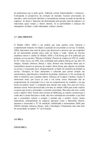 12
de performance que se pode gerir). Ambiente externo (Oportunidades e Ameaças) -
Corresponde às perspectivas de evolução de mercado; Factores provenientes de
mercado e meio envolvente (decisões e circunstâncias externas ao poder de decisão da
empresa). As forças e fraquezas são determinadas pela posição atual da empresa e se
relacionam, quase sempre, a fatores internos. Já as oportunidades e ameaças são
antecipações do futuro e estão relacionadas a fatores externos.
1.7 AIDA PROCESS
O Modelo AIDA. AIDA é um modelo que tenta explicar como funciona o
comportamento humano em relação à aquisição de um produto ou serviço. O modelo,
AIDA, determinou uma série de passos que descrevem o processo que um comprador
de um determinado produto passa antes de fechar a venda. Apesar de diversos
estudiosos darem o crédito do Modelo AIDA a E.K.Strong por tê-lo publicado por
primeira vez em sua obra "Theories of Selling" (Teorias de vendas) em 1925, O criador
foi ST. Elmo Lewis, em 1898. Fato confirmado pelo próprio Strong em sua obra. Os
estágios, Atenção, Interesse, Desejo e Ação, formam uma hierarquia linear que os
consumidores passam no processo de compra. Dessa forma, para adquirir um produto
ou serviço, o consumidor deve, obrigatoriamente: a) Saber da existência do produto ou
serviço. (Atenção); b) Estar interessado o suficiente para prestar atenção nas
características, especificações e benefícios do produto. (Interesse); c) Ter um desejo de
obter os benefícios que o produto oferece. (Desejo); d) Comprar o produto. (Ação). É
interessante notar, que Lewis ao criar a sua teoria, estava interessado não no
comportamento do consumidor em si, mas no comportamento do vendedor, e de que
forma ele poderia “guiar” o comprador para efetuar uma venda. Nos anos pós Lewis,
inúmeras teorias foram desenvolvidas com base no modelo AIDA para tentar explicar
os passos que levam o consumidor a consumir um produto. Mas todas elas tem a venda
como o objetivo final. Teorias mais recentes de Marketing, no entanto, assumem que a
venda não é o ponto final para a venda, mas sim a satisfação do consumidor, o que faria
que o consumidor voltasse a comprar o produto que o satisfez. Assim, muitos
especialistas, principalmente de empresas japonesas como a Matsushita Electric,
passaram a acrescentar o “S” de satisfação, modificando a nomenclatura AIDA para
AIDAS (Atenção, Interesse, Desejo, Ação e Satisfação). Ultimamente uma outra letra
foi acrescentada ao modelo: "C" de Convicção.
1.8 PDCA
CICLO PDCA
 
