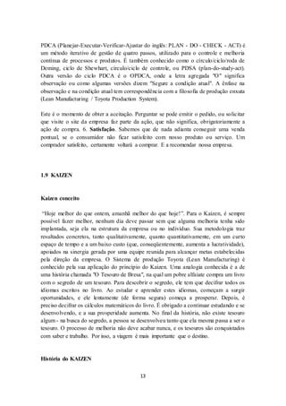 13
PDCA (Planejar-Executar-Verificar-Ajustar do inglês: PLAN - DO - CHECK - ACT) é
um método iterativo de gestão de quatro passos, utilizado para o controle e melhoria
contínua de processos e produtos. É também conhecido como o círculo/ciclo/roda de
Deming, ciclo de Shewhart, círculo/ciclo de controle, ou PDSA (plan-do-study-act).
Outra versão do ciclo PDCA é o OPDCA, onde a letra agregada "O" significa
observação ou como algumas versões dizem "Segure a condição atual". A ênfase na
observação e na condição atual tem correspondência com a filosofia de produção enxuta
(Lean Manufacturing / Toyota Production System).
Este é o momento de obter a aceitação. Perguntar se pode emitir o pedido, ou solicitar
que visite o site da empresa faz parte da ação, que não significa, obrigatoriamente a
ação de compra. 6. Satisfação. Sabemos que de nada adianta conseguir uma venda
pontual, se o consumidor não ficar satisfeito com nosso produto ou serviço. Um
comprador satisfeito, certamente voltará a comprar. E a recomendar nossa empresa.
1.9 KAIZEN
Kaizen conceito
“Hoje melhor do que ontem, amanhã melhor do que hoje!”. Para o Kaizen, é sempre
possível fazer melhor, nenhum dia deve passar sem que alguma melhoria tenha sido
implantada, seja ela na estrutura da empresa ou no indivíduo. Sua metodologia traz
resultados concretos, tanto qualitativamente, quanto quantitativamente, em um curto
espaço de tempo e a um baixo custo (que, conseqüentemente, aumenta a lucratividade),
apoiados na sinergia gerada por uma equipe reunida para alcançar metas estabelecidas
pela direção da empresa. O Sistema de produção Toyota (Lean Manufacturing) é
conhecido pela sua aplicação do princípio do Kaizen. Uma analogia conhecida é a de
uma história chamada "O Tesouro de Bresa", na qual um pobre alfaiate compra um livro
com o segredo de um tesouro. Para descobrir o segredo, ele tem que decifrar todos os
idiomas escritos no livro. Ao estudar e aprender estes idiomas, começam a surgir
oportunidades, e ele lentamente (de forma segura) começa a prosperar. Depois, é
preciso decifrar os cálculos matemáticos do livro. É obrigado a continuar estudando e se
desenvolvendo, e a sua prosperidade aumenta. No final da história, não existe tesouro
algum - na busca do segredo, a pessoa se desenvolveu tanto que ela mesma passa a ser o
tesouro. O processo de melhoria não deve acabar nunca, e os tesouros são conquistados
com saber e trabalho. Por isso, a viagem é mais importante que o destino.
História do KAIZEN
 