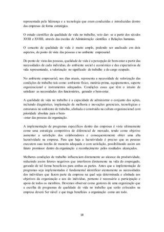 18
representada pela liderança e a tecnologia que eram conduzidas e introduzidas dentro
das empresas de forma estratégica.
O estudo científico da qualidade de vida no trabalho, veio dar- se a partir dos séculos
XVIII e XVIIII, através das escolas de Administração científica e Relações humanas.
O conceito de qualidade de vida é muito amplo, podendo ser analisado em dois
aspectos, do ponto de vista das pessoas e no ambiente empresarial.
Do ponto de vista das pessoas, qualidade de vida é a percepção de bem-estar a partir das
necessidades de cada indivíduo, do ambiente social e económico e das expectativas de
vida representando, a valorização no significado do trabalho e do cargo ocupado.
No ambiente empresarial, nos dias atuais, representa a necessidade de valorização das
condições de trabalho tais como: ambiente físico, matéria-prima, equipamentos, suporte
organizacional e instrumentos adequados. Condições essas que têm o intuito de
satisfazer as necessidades dos funcionários, gerando o bem-estar.
A qualidade de vida no trabalho é a capacidade de administrar o conjunto das ações,
incluindo diagnóstico, implantação de melhoria e inovações gerenciais, tecnológicas e
estruturais no ambiente de trabalho, alinhada e construída na cultura organizacional com
prioridade absoluta para o bem-
-estar das pessoas da organização.
A implementação de programas específicos dentro das empresas é vista ultimamente
como uma estratégia competitiva de diferencial de mercado, tendo como objetivo
aumentar a satisfação dos colaboradores e consequentemente obter uma alta
lucratividade na empresa. Para que haja a lucratividade é preciso que as pessoas
executem suas tarefas de maneira adequada e com satisfação, possibilitando assim um
futuro promissor dentro da organização e reconhecimento pelos resultados alcançados.
Melhores condições de trabalho influenciam diretamente ao alcance da produtividade,
reduzindo assim fatores negativos que interferem diretamente na vida do empregado,
gerando de tal forma benefícios para ambas as partes. Antes que a implementação de
programas seja implementadas é fundamental identificar atentamente as necessidades
dos indivíduos que fazem parte da empresa na qual seja determinada e alinhada aos
objetivos da organização e aos do indivíduo, portanto é necessário a participação e
apoio de todos os membros. Devemos observar como gestores de uma organização que
a escolha de programas de qualidade de vida no trabalho que serão colocados na
empresa deverá Ser viável e que traga benefícios a organização como um todo.
 