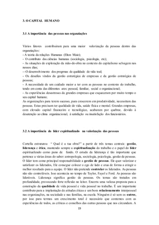 19
3. O CAPITAL HUMANO
3.1 A importância das pessoas nas organziações
Vários fatores contribuiram para uma maior valorização da pessoas dentro das
organziações:
- A teoria da relações Humanas (Elton Maio);
- O contributo das ciências humanas (sociologia, psicologia, etc);
- As situações de exploração da mão-de-obra no contexto do capitalismo selvagem nos
nossos dias;
- -O desenvolvimento dos progrmas de qualidade de vida toal;
- Os desafios vindos da gestão estratégica de empresas e da gestão estratégica de
pessoas;
- A necessidade de um cuidado maior a ter com as pessoas no contexto do trabalho,
tendo em conta das diferentes ares: pessoal, familiar, social e organizacional;
- As experiências desastrosas da grandes empresas que esqueceram por muito tempo o
seu capital humano;
As organizações para terem sucesso, para crescerem em produtividade, necessitam das
pessoas. Estas precisam ter qualidade de vida, saúde física e mental. Grandes empresas,
com elevado capital financeiro e tecnológico, acabaram por quebrar, devido à
desatenção ao clima organizacional, à satisfação ou insatisfação dos funcionários.
3.2 A importância do líder espiritualizado na valorização das pessoas
Cortella estruturou “ Qual é a tua obra?” a partir de três temas centrais: gestão,
liderança e ética, mantendo sempre a espiritualização do trabalho e o papel do líder
espiritualizado como pano de fundo. O estudo da liderança é tão importante que
pertence a várias áreas do saber: antropologia, sociologia, psicologia, gestão de pessoas.
O líder tem como principal responsabilidade a gestão de pessoas. Ele quer valorizar e
satisfazer os liderados, Ele consegue colocar o ego de lado e atua de forma a atingir o
melhor resultado para a equipe. O líder não pretende controlar os liderados. As pessoas
não são controláveis. Isso acontecia no tempo de Taylor, Fayol e Ford. As pessoas são
lideráveis. Liderança significa gestão de pessoas. Os temas são tratados em
profundidade, provocando forte reflexão no leitor. Encerra uma valiosa proposta para a
construção da qualidade de vida pessoal e vida pessoal no trabalho. É um importante
contributo para a implantação de atitudes éticas e um bom relacionamento interpessoal
nas organizações, na sociedade e nas famílias, na escola. Ninguém é só sem os outros,
por isso para termos um crescimento total é necessário que contemos com as
experiências de todos, as críticas e conselhos das outras pessoas que nos circundam. A
 