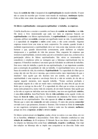 20
busca do sentido da vida é inseparável da espiritualização do mundo trabalho. O autor
não se cansa de recordar que vivemos num mundo de mudanças, mudanças rápidas.
Cabe ao líder estar ciente das mudanças e da velocidade do jogo e da estratégia.
Os líderes espiritualizados conseguem espiritualizar o trabalho, as empresas.
Cortella desafia-nos a encetar o caminho em busca do sentido no trabalho e na vida.
Ele inicia o livro mencionando que cada vez mais as empresas buscam ser
espiritualizadas e ter líderes espiritualizados. A espiritualidade é a capacidade de, em
conjunto, edificar um sentido, enxergar um significado maior na vida. A espiritualidade
é a capacidade de respeitar o outro como outro, e não como estranho. Algumas
empresas temem levar este tema ao meio corporativo. No entanto, quando levada à
realidade organizacional, a espiritualidade deve ser vista como algo inerente a todo ser
humano e que, quando desenvolvida corretamente, pode melhorar as relações
interpessoais e a qualidade de vida das pessoas. Mas, enquanto há empresas que
resistem à espiritualidade, existem outras que até a estimulam e para isso, contam com a
participação efetiva de líderes espiritualizados. São vários os testemunhos de
consultores e estudiosos sobre as vantagens que a liderança espiritualizada traz às
empresas. O benefício imediato é um maior grau de felicidade no ambiente de trabalhos.
Esta nova visão do trabalho, a partir da sua espiritualização, é um importante caminho
para a construção da qualidade de vida no trabalho. A espiritualidade tem a ver com a
busca de sentido da vida, da existência. Espiritualidade “é a capacidade de olhar que as
coisas não são um fim em si mesmas, que existem razões mais importantes do que o
imediato”. Que aquilo que nós fazemos tem um sentido, um significado. A
espiritualidade é uma resposta a um desejo forte de a vida ter sentido, de ela não se
esgotar naquele momento, nem naquele trabalho. “Temos carência profunda e
necessidade urgente de a vida ser muito mais a realização de uma obra do que de um
fardo que se carrega no dia-a-dia”. É a capacidade de olhar que as coisas, as pessoas
numa outra perspectiva, numa visão de conjunto, de um modo humano. Que aquilo que
se faz não se esgota no indivíduo nem nas atividades, mas tem um significado coletivo,
é uma obra coletiva. Jean-Paul Sartre fala da vida autêntica como aquela vivida em
busca do bem de todos, cuja ética é o fundamento da cidadania. Os líderes também
precisam de ser espiritualizados. Eles são capazes de olhar os outros como o outro.
Mesmo que o outro não concorde em tudo connosco. O outro não precisa concordar
em tudo com o que pensamos, dizemos e fazemos. Eles tornam-se fonte de renovação
ao nos sugerirem, corrigirem, proporem. Assim o outro nos faz crescer, melhorar,
porque nos leva a repensar, avaliar e rever e mudar.
Os líderes sentem prazer em inspirar, ajudar, elevar os outros e as suas obras, em vez
de os humilhar, rebaixar e desconsiderar. Entre líder e liderados estabelece-se uma
relação de confiança, de fé recíproca. O liderado fia-se nas ideias e atitudes do líder.
As relações na liderança têm como base: admiração, respeito e confiança. Este tripé
das relações na liderança não se impõe mas conquista-se no dia-a-dia. Estão mais
 