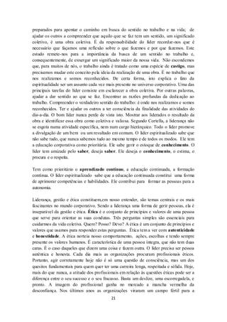 21
preparados para apontar o caminho em busca do sentido no trabalho e na vida; de
ajudar os outros a compreender que aquilo que se faz tem um sentido, um significado
coletivo, é uma obra coletiva. É da responsabilidade do líder recordar-nos que é
necessário que façamos uma reflexão sobre o que fazemos e por que fazemos. Este
estudo remete-nos para a importância da busca de um sentido no trabalho e,
consequentemente, de enxergar um significado maior da nossa vida. Não escondemos
que, para muitos de nós, o trabalho ainda é tratado como uma espécie de castigo, mas
precisamos mudar este conceito pela ideia da realização de uma obra. É no trabalho que
nos realizamos e somos reconhecidos. De certa forma, isto explica o fato da
espiritualidade ser um assunto cada vez mais presente no universo corporativo. Uma das
principais tarefas do líder consiste em esclarecer a obra coletiva. Por outras palavras,
ajudar a dar sentido ao que se faz. Encontrar as razões profundas da dedicação ao
trabalho. Compreender o verdadeiro sentido do trabalho: é onde nos realizamos e somos
reconhecidos. Ter e ajudar os outros a ter consciência da finalidade das atividades do
dia-a-dia. O bom líder nunca perde de vista isto. Mostrar aos liderados o resultado da
obra e identificar essa obra como coletiva e valiosa. Segundo Cortella, a liderança não
se esgota numa atividade específica, nem num cargo hierárquico. Todo o líder promove
a divulgação de um bem ou um resultado em comum. O líder espiritualizado sabe que
não sabe tudo, que nunca sabemos tudo ao mesmo tempo e de todos os modos. Ele tem
a educação corporativa como prioritária. Ele sabe gerir o estoque de conhecimento. O
líder tem amizade pelo saber, deseja saber. Ele deseja o conhecimento, o estima, o
procura e o respeita.
Tem como prioritário o aprendizado contínuo, a educação continuada, a formação
contínua. O líder espiritualizado sabe que a educação continuada constitui uma forma
de aprimorar competências e habilidades. Ele contribui para formar as pessoas para a
autonomia.
Liderança, gestão e ética constituem,em nosso entender, são temas centrais e os mais
fascinantes no mundo corporativo. Sendo a liderança uma forma de gerir pessoas, ela é
inseparável da gestão e ética. Ética é o conjunto de princípios e valores de uma pessoa
que serve para orientar as suas condutas. Três perguntas simples são essenciais para
cuidarmos da vida coletiva. Quero? Posso? Devo? A ética é um conjunto de princípios e
valores que usamos para responder estas perguntas. Ética tem a ver com autenticidade
e honestidade. A ética norteia nosso comportamento, ações, escolhas e tendo sempre
presente os valores humanos. É característica de uma pessoa íntegra, que não tem duas
caras. É o caso daqueles que dizem uma coisa e fazem outra. O líder precisa ser pessoa
autêntica e honesta. Cada dia mais as organizações procuram profissionais éticos.
Portanto, agir corretamente hoje não é só uma questão de consciência, mas um dos
quesitos fundamentais para quem quer ter uma carreira longa, respeitada e sólida. Hoje,
mais do que nunca, a atitude dos profissionais em relação às questões éticas pode ser a
diferença entre o seu sucesso e o seu fracasso. Basta um deslize, uma escorregadela, e
pronto. A imagem do profissional ganha no mercado a mancha vermelha da
desconfiança. Nos últimos anos as organizações viraram um campo fértil para a
 