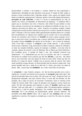 22
desonestidade, a omissão, a má conduta e a mentira. Dentro de uma organização, é
fundamental a identidade de cada indivíduo como pessoa. É missão do líder, ajudar as
pessoas a tomar consciência disto. Liderança, gestão e ética, geram um impacto direto
dentro no ambiente organizacional. Liderança, gestão e ética estão ligadas diretamente a
percepção de cada indivíduo. A ética é a recusa ao apequenamento da vida, do
espírito, dos valores, da dignidade, do falecimento da esperança. É verdadeiro líder é
aquele que ao reconhecer seus erros e fracassos, sabe utilizá-los para plantar as mais
belas sementes no terreno de sua inteligência, do ambiente de trabalho em que vive. As
empresas necessitam de líderes que: sejam honestos em qualquer situação; tenham
coragem para assumir decisões (mesmo que seja preciso ir contra a opinião da maioria);
sejam tolerantes e flexíveis (muitas idéias aparentemente absurdas podem ser a solução
para um problema); ser íntegros (isso significa agir de acordo com os seus princípios,
mesmo nos momentos mais críticos); ser humilde (só assim a gente consegue ouvir o
que os outros têm a dizer e reconhecer que o sucesso individual é resultado do trabalho
da equipe). Pessoas humildes são capazes de ter dúvidas e isso é motor de mudança.
Todo o bom líder é corajoso. A coragem é uma virtude especial, é uma estrutura
decisiva para a liderança. Logo, precisamos de líderes corajosos, capazes de enfrentar e
se situar nas situações delicadas, capazes de antecipar a realidade, com uma visão de
conjunto ,capazes de assumir o risco da liderança. São os líderes que fazem diferente e
têm resultados novos. A questão de fundo é esta: não confundir essencial com
fundamental. “ É o fundamental que nos leva ao essencial, mas não é o essencial.”
Precisamos ter cuidado com as pessoas que não têm dúvidas, e, por isso, não sabem
inovar, nem reinventar, nem são capazes de fazer de outro modo. Gente que não tem
dúvidas só é capaz de repetir. Cuidado com as pessoas cheia de certeza. Elas ficam
muito satisfeitas consigo mesmo e só ficam fazendo mais do mesmo o tempo todo. Uma
pessoa humilde sabe que o modo de ser dela não é o único, nem único seu modo de
pensar. Aliás, a pessoa que tem humildade usa o outro como fonte de renovação.
A arrogância é algo bastante perigoso, ela não nos deixa aprender com o outro e
impede-nos de entrar em sintonia com as pessoas. O arrogante julga saber tudo e não
precisar de aprender nada com os outros. Ele está como um “cego”, incapaz de fazer um
planejamento adequado, uma ação coletiva eficaz. E como não tem dúvidas, ele não
progride, não é capaz de inovar, de reinventar. Continuará a fazer as mesmas coisas
sempre do mesmo modo. Não é capaz de aprender com ninguém e pouco ensina aos
outros. Ele não sabe aprender nem respeitar os outros. O humilde, aquele que como
Sócrates “sabe que nada sabe”, é o verdadeiro sábio. Ele planeja,organiza, potencia a
obra coletiva, é sinal de grande inteligência. Ele contribui muito para a mudança,
renovação. Ele é um estratega em administração, gestão, recursos humanos. Ele
possibilita uma obra coletiva eficaz. Ele é capaz de uma mudança cada vez mais
significativa e positiva. Ele respeita a atividade que o outro faz. Ele entra em sintonia,
empatia.
 