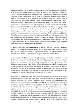 25
quer como espécie, quer pessoalmente, quer coletivamente. Nesta perspectiva, defende-
se a ideia de que não se nasce líder, isto é, a liderança traz uma forte componente
cultural, resultante dos diversos relacionamentos e aprendizados vividos em diferentes
contextos sociais. Pressupõe-se que ao longo da vida vamos adquirindo habilidades e
aptidões que podem vir a se constituir num perfil de líder. No caso do líder, a
capacidade de influenciar, motivar, gerar comportamentos responsáveis, éticos,
humanos. Podemos dizer que um líder se constrói a si mesmo e na relação com o outro,
entendendo-se por este outro como todo o repertório cultural. Característica reveladora
de um líder, está na habilidade em desenvolver relações verdadeiras, ou seja, um líder
seria uma espécie de “promotor de crescimento”. É uma questão de atitude e de visão.
Aquele que possibilita o crescimento do outro, não por impôr verdades, muito pelo
contrário, mas por assumir um compromisso com o outro de forma intensa e edificante.
Mas a liderança tem outra característica: é circunstancial. A ocasião e a circunstância é
que distinguem o líder do liderado. Não nos é possível ser líder em todas as ocasiões e
circunstâncias. Não conseguimos desenvolver a virtualidade e torná-la atual em todas as
ocasiões, circunstâncias. Só quando somos capazes de transformar a força intrínseca
numa força atual, em determinadas circunstâncias.
A liderança tem a ver com a experiência. A liderança não tem a ver com a idade da
pessoa. Um líder pode ter muita idade e não ter muita experiência. Um líder jovem
pode ter uma experiência intensa. A experiência tem a ver com intensidade. Os líderes
circunstânciais formam-se em situações em que a experiência é intensificada.
O papel antigo da liderança era fazer planejamento, controlar a atividade de cada
funcionário e os prazos. Isso não é mais suficiente. Hoje, ele precisa motivar, valorizar e
inspirar as pessoas e dar o exemplo. Ele precisa cuidar do clima organizacional. Este
líder com comportamento ético, é fator influenciador direto nas relações interpessoais e
na imagem da empresa, afetando o desempenho do trabalho e todos os tipos de negócio
da mesma. Ele tem de se reconhecer em cada mensagem que emite para os membros
de sua equipe. Tem de fazer com que cada membro de sua equipe entenda, claramente,
o papel que ele ocupa dentro do time, da empresa e da sociedade.
No decurso da leitura deste livro, fomo-nos deixando cativar pela beleza do tema e pelo
modo pedagógico utilizado pelo autor. Trata-se de um assunto atual e importante para o
sucesso profissional dos líderes e liderados, para o aumento da produtividade das
empresas, para a implantação da qualidade de vida. É uma proposta provocadora para
encontrar o caminho que leva à felicidade e bem-estar do homem, enquanto ser social e
trabalhador. O autor acentuou a importância do auto-conhecimento, dos líderes
espiritualizados para o futuro da humanidade, do reconhecimento, como resposta à
insatisfação do mundo de hoje. Recordou a necessidade de espiritualizar as empresas e
os líderes, chefes e executivos. Relativamente às características dos líderes, escreveu: a
humildade, a coragem, a “dúvida metódica”, o saber de que nada sabemos. É urgente
abandonar a visão distorcida do trabalho como fardo pesado, herdada da cultura greco-
romana, e substituí-la pelo trabalho como a “poiesis” grega, como criação, obra, agir
 
