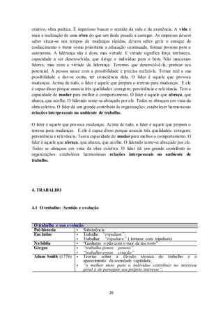 26
criativo, obra poética. É imperioso buscar o sentido da vida e da existência. A vida é
mais a realização de uma obra do que um fardo pesado a carregar. As empresas devem
saber situar-se nos tempos de mudanças rápidas, devem saber gerir o estoque de
conhecimento e tratar como prioritária a educação continuada, formar pessoas para a
autonomia. A liderança não é dom, mas virtude. E virtude significa força intrínseca,
capacidade a ser desenvolvida, que dirige o indivíduo para o bem. Não nascemos
líderes, mas com a virtude da liderança. Teremos que desenvolvê-la, praticar seu
potencial. A pessoa nasce com a possibilidade e precisa realizá-la. Tornar real a sua
possibilidade e dar-se conta, ter consciência dela. O líder é aquele que provoca
mudanças. Acima de tudo, o líder é aquele que prepara o terreno para mudanças. E ele
é capaz disso porque associa três qualidades: coragem; persistência e relevância. Tem a
capacidade de mudar para melhor o comportamento. O líder é aquele que abraça, que
abarca, que acolhe. O liderado sente-se abraçado por ele. Todos se abraçam em vista da
obra coletiva. O líder dá um grande contributo às organizações: estabelecer harmoniosas
relações interpessoais no ambiente de trabalho.
O líder é aquele que provoca mudanças. Acima de tudo, o líder é aquele que prepara o
terreno para mudanças. E ele é capaz disso porque associa três qualidades: coragem;
persistência e relevância. Tem a capacidade de mudar para melhor o comportamento. O
líder é aquele que abraça, que abarca, que acolhe. O liderado sente-se abraçado por ele.
Todos se abraçam em vista da obra coletiva. O líder dá um grande contributo às
organizações: estabelecer harmoniosas relações interpessoais no ambiente de
trabalho.
4. TRABALHO
4.1 O trabalho: Sentido e evolução
O trabalho e sua evolução
Pré-historia ▪ Subsistência
Em latim ▪ Trabalho “tripalium”;
▪ Trabalhar “tripaliare” ( torturar com tripalium)
Na bíblia ▪ “Ganharas o pão com o suor de teu rosto”
Gregos ▪ “trabalho-ponos penoso”
▪ “trabalho-ergon criação”
Adam Smith (1776) ▪ Teorias sobre a divisão técnica do trabalho e o
aparecimento da sociedade capitalista;
▪ “o melhor meio para o indivíduo contribuir no interesse
geral é de perseguir seu próprio interesse”;
 