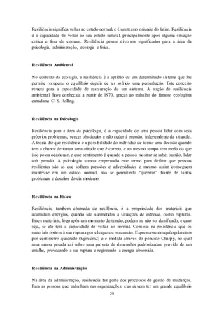 29
Resiliência significa voltar ao estado normal, e é um termo oriundo do latim. Resiliência
é a capacidade de voltar ao seu estado natural, principalmente após alguma situação
crítica e fora do comum. Resiliência possui diversos significados para a área da
psicologia, administração, ecologia e física.
Resiliência Ambiental
No contexto da ecologia, a resiliência é a aptidão de um determinado sistema que lhe
permite recuperar o equilíbrio depois de ter sofrido uma perturbação. Este conceito
remete para a capacidade de restauração de um sistema. A noção de resiliência
ambiental ficou conhecida a partir de 1970, graças ao trabalho do famoso ecologista
canadiano C. S. Holling.
Resiliência na Psicologia
Resiliência para a área da psicologia, é a capacidade de uma pessoa lidar com seus
próprios problemas, vencer obstáculos e não ceder à pressão, independente da situação.
A teoria diz que resiliência é a possibilidade do indivíduo de tomar uma decisão quando
tem a chance de tomar uma atitude que é correta, e ao mesmo tempo tem medo do que
isso possa ocasionar, e esse sentimento é quando a pessoa mostrar se sabe, ou não, lidar
sob pressão. A psicologia tomou emprestado este termo para definir que pessoas
resilientes são as que sofrem pressões e adversidades e mesmo assim conseguem
manter-se em um estado normal, não se permitindo “quebrar” diante de tantos
problemas e desafios do dia moderno.
Resiliência na Física
Resiliência, também chamada de resilência, é a propriedade dos materiais que
acumulam energias, quando são submetidos a situações de estresse, como rupturas.
Esses materiais, logo após um momento de tensão, podem ou não ser danificado, e caso
seja, se ele terá a capacidade de voltar ao normal. Consiste na resistência que os
materiais opõem à sua ruptura por choque ou percussão. Expressa-se em quilogrâmetros
por centímetro quadrado (kgm/cm2) e é medida através do pêndulo Charpy, no qual
uma massa pesada cai sobre uma proveta de dimensões padronizadas, provido de um
entalhe, provocando a sua ruptura e registrando a energia absorvida.
Resiliência na Administração
Na área da administração, resiliência faz parte dos processos de gestão de mudanças.
Para as pessoas que trabalham nas organizações, elas devem ter um grande equilíbrio
 