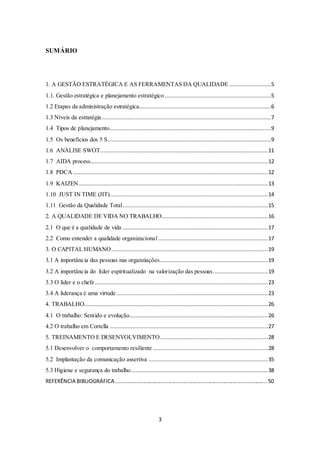 3
SUMÁRIO
1. A GESTÃO ESTRATÉGICA E AS FERRAMENTAS DA QUALIDADE ..........................5
1.1. Gestão estratégica e planejamento estratégico..................................................................5
1.2 Etapas da administração estratégica..................................................................................6
1.3 Níveis da estratégia.........................................................................................................7
1.4 Tipos de planejamento....................................................................................................9
1.5 Os benefícios dos 5 S.....................................................................................................9
1.6 ANÁLISE SWOT........................................................................................................11
1.7 AIDA process..............................................................................................................12
1.8 PDCA.........................................................................................................................12
1.9 KAIZEN .....................................................................................................................13
1.10 JUST IN TIME (JIT)..................................................................................................14
1.11 Gestão da Qualidade Total..........................................................................................15
2. A QUALIDADE DE VIDA NO TRABALHO..................................................................16
2.1 O que é a qualidade de vida ..........................................................................................17
2.2 Como entender a qualidade organizacional....................................................................17
3. O CAPITAL HUMANO.................................................................................................19
3.1 A importância das pessoas nas organziações...................................................................19
3.2 A importância do líder espiritualizado na valorização das pessoas..................................19
3.3 O líder e o chefe ...........................................................................................................23
3.4 A liderança é uma virtude..............................................................................................23
4. TRABALHO..................................................................................................................26
4.1 O trabalho: Sentido e evolução......................................................................................26
4.2 O trabalho em Cortella ..................................................................................................27
5. TREINAMENTO E DESENVOLVIMENTO...................................................................28
5.1 Desenvolver o comportamento resiliente .......................................................................28
5.2 Implantação da comunicação assertiva ..........................................................................35
5.3 Higiene e segurança do trabalho.....................................................................................38
REFERÊNCIA BIBLIOGRÁFICA .....................................................................................................50
 