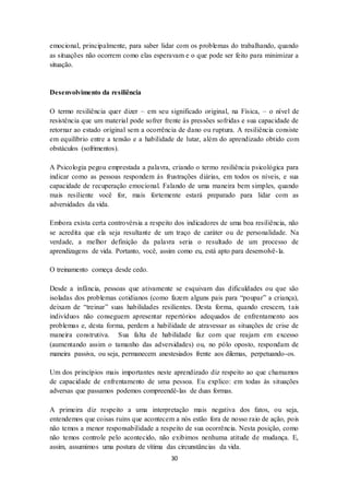 30
emocional, principalmente, para saber lidar com os problemas do trabalhando, quando
as situações não ocorrem como elas esperavam e o que pode ser feito para minimizar a
situação.
Desenvolvimento da resiliência
O termo resiliência quer dizer – em seu significado original, na Física, – o nível de
resistência que um material pode sofrer frente às pressões sofridas e sua capacidade de
retornar ao estado original sem a ocorrência de dano ou ruptura. A resiliência consiste
em equilíbrio entre a tensão e a habilidade de lutar, além do aprendizado obtido com
obstáculos (sofrimentos).
A Psicologia pegou emprestada a palavra, criando o termo resiliência psicológica para
indicar como as pessoas respondem às frustrações diárias, em todos os níveis, e sua
capacidade de recuperação emocional. Falando de uma maneira bem simples, quando
mais resiliente você for, mais fortemente estará preparado para lidar com as
adversidades da vida.
Embora exista certa controvérsia a respeito dos indicadores de uma boa resiliência, não
se acredita que ela seja resultante de um traço de caráter ou de personalidade. Na
verdade, a melhor definição da palavra seria o resultado de um processo de
aprendizagens de vida. Portanto, você, assim como eu, está apto para desenvolvê-la.
O treinamento começa desde cedo.
Desde a infância, pessoas que ativamente se esquivam das dificuldades ou que são
isoladas dos problemas cotidianos (como fazem alguns pais para “poupar” a criança),
deixam de “treinar” suas habilidades resilientes. Desta forma, quando crescem, tais
indivíduos não conseguem apresentar repertórios adequados de enfrentamento aos
problemas e, desta forma, perdem a habilidade de atravessar as situações de crise de
maneira construtiva. Sua falta de habilidade faz com que reajam em excesso
(aumentando assim o tamanho das adversidades) ou, no pólo oposto, respondam de
maneira passiva, ou seja, permanecem anestesiados frente aos dilemas, perpetuando-os.
Um dos princípios mais importantes neste aprendizado diz respeito ao que chamamos
de capacidade de enfrentamento de uma pessoa. Eu explico: em todas às situações
adversas que passamos podemos compreendê-las de duas formas.
A primeira diz respeito a uma interpretação mais negativa dos fatos, ou seja,
entendemos que coisas ruins que acontecem a nós estão fora de nosso raio de ação, pois
não temos a menor responsabilidade a respeito de sua ocorrência. Nesta posição, como
não temos controle pelo acontecido, não exibimos nenhuma atitude de mudança. E,
assim, assumimos uma postura de vítima das circunstâncias da vida.
 