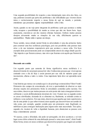 31
Uma segunda possibilidade diz respeito a uma interpretação mais ativa dos fatos, ou
seja, podemos assumir que parte dos problemas e das dificuldades que vivemos dizem
única e exclusivamente respeito a nossa forma de agir no mundo, e portanto,
entendemos que possuímos alguma responsabilidade sobre o fato.
Assim, quando eu me vejo parte integrante do problema e pelo que acontece a minha
volta, recupero a possibilidade de mudar as coisas que não me fazem bem. Aqui,
exatamente, encontra-se um dos maiores dilemas humanos. Embora muitas pessoas
desejem ativamente mudar as situações de sua vida, dificilmente querem se
automodificar. Mudar então é apenas um desejo.
Nesse sentido, nossa atitude mental frente às adversidades é uma das primeiras lições
para construir uma boa resiliência psicológica, pois nos possibilita uma postura mais
ativa: a de nos tornamos responsáveis pelo que acontece a nossa volta. Um bom
exemplo deste posicionamento pode ser compreendido através de antigo ditado que diz:
“não importa o que fizeram conosco, mas sim o que fazemos com aquilo que fizeram de
nós”.
Buscando um sentido
Um segundo ponto que aumenta de forma significativa nossa resiliência é o
desenvolvimento de um projeto pessoal de vida. Conhecemos pessoas que vivem apenas
contando com o dia de hoje e assim passam por sua vida de maneira quase que
inconsciente, alheias a tudo e a todos. Uma importante lição deve ser aprendida neste
ponto.
Uma história que merece ser contada aqui é a do psicólogo existencialista Viktor Frankl.
Prisioneiro dos campos de concentração, ele teve a oportunidade de observar as mais
diversas reações dos prisioneiros frente às atrocidades cometidas pelos nazistas. Em
seus relatos, descreve que muitas pessoas em certo ponto não mais conseguiam tolerar o
sofrimento e assim deliberadamente desistiam de viver. Faziam isso se jogando contra
as cercas eletrificadas, deixando de se alimentar ou, finalmente, se atirando contra os
militares e seus cachorros. Em suas notas, descreveu que aquelas que mais suportavam a
dor de uma prisão (e que sobreviveram) eram aquelas que desenvolviam um sentido de
vida como, por exemplo, guardar comida para um prisioneiro mais fragilizado ou
mobilizar-se para conseguir medicações para algum outro mais necessitado. Tais ações,
segundo ele, traziam de volta a dignidade humana, pois abasteciam as pessoas com
força e determinismo pessoal.
“O sucesso, como a felicidade, não pode ser perseguido; ele deve acontecer, e só tem
lugar como efeito colateral de uma dedicação pessoal a uma causa maior”, dizia Frankl.
Desta forma, temos em nosso cotidiano que desenvolver projetos que tragam um sentido
 