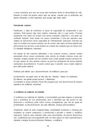 32
a nossa existência, pois isso nos torna mais resilientes frente às adversidades da vida.
Quando eu tenho um projeto maior para me apoiar, entendo que os problemas são
apenas obstáculos a serem superados, pois persigo algo muito maior.
Entendendo emoções
Finalmente, o tripé da resiliência se apoia na capacidade de compreender o que
sentimos. Pode parecer algo mais simples, entretanto, não é o que ocorre. Vivemos
usualmente sem entrar em contato com nossas sensações subjetivas e isso pode nos
confundir bastante. Estar atento aos nossos sentimentos é uma das maneiras mais
simples de desenvolver nossa capacidade de enfrentamento emocional. Entenda que
estar em contato com nossas emoções nos faz sermos mais ágeis na busca daquilo que
efetivamente nos faz bem, como também na evitação das situações que nos fazem mal.
É a chamada inteligência emocional.
Em função de não estarmos habituados a nos conectar conosco, estamos sempre
procurando aliviar nossos sentimentos ruins através de atitudes externas como, por
exemplo, comprar quando não nos sentimos bem, comer quando estamos ansiosos etc,
ou seja, agimos de uma maneira esquiva, na qual nos protegemos de nossos próprios
sentimentos desconfortáveis. O ponto central aqui é perceber nosso estado subjetivo
para então poder mudá-lo.
Podemos pois afirmar que o desenvolvimento da resiliência passa por:
(a) desenvolver um papel ativo na vida (não nos sintamos vítimas d a existência),
(b) elaborar um grande projeto pessoal , e finalmente;
(c) entender as nossas emoções. Posso lhe assegurar que você desenvolverá de maneira
espantosa sua resiliência emocional.
A resiliência no ambiente de trabalho
A resiliência em ambiente de trabalho, é recomendado que toda empresa se preocupe
com a resiliência de seus profissionais, pois o indivíduo que não possui ou não
desenvolve a resiliência, pode sofrer severas conseqüências, que vão da queda de
produtividade ao desenvolvimento das mais diferentes doenças psicossomáticas.
Atualmente, diante de tanta competitividade, instabilidade econômica e cobrança por
resultados no cenário corporativo, o profissional é provado a manter o equilíbrio
emocional. Todavia, para enfrentar todas essas adversidades, ele precisa desenvolver
esta competência que tem conquistado cada vez mais espaço no meio organizacional e
chamado a atenção da área de Recursos Humanos: a resiliência.
 