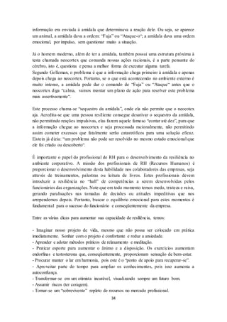 34
informação era enviada à amídala que determinava a reação dele. Ou seja, se aparece
um animal, a amídala dava a ordem: “Fuja” ou “Ataque-o“; a amídala dava uma ordem
emocional, por impulso, sem questionar muito a situação.
Já o homem moderno, além de ter a amídala, também possui uma estrutura próxima à
testa chamada neocortex que comanda nossas ações racionais, é a parte pensante do
cérebro, isto é, questiona e pensa a melhor forma de executar alguma tarefa.
Segundo Golleman, o problema é que a informação chega primeiro à amídala e apenas
depois chega ao neocortex. Portanto, se o que está acontecendo no ambiente externo é
muito intenso, a amídala pode dar o comando de “Fuja” ou “Ataque“ antes que o
neocortex diga “calma, vamos montar um plano de ação para resolver este problema
mais assertivamente“.
Este processo chama-se “sequestro da amídala”, onde ela não permite que o neocotex
aja. Acredita-se que uma pessoa resiliente consegue desativar o sequestro da amídala,
não permitindo reações impulsivas, elas fazem aquele famoso “contar até dez”, para que
a informação chegue ao neocortex e seja processada racionalmente, não permitindo
assim cometer excessos que fatalmente serão catastróficos para uma solução eficaz.
Eistein já dizia: “um problema não pode ser resolvido no mesmo estado emocional que
ele foi criado ou descoberto“.
É importante o papel do profissional de RH para o desenvolvimento da resiliência no
ambiente corporativo. A missão dos profissionais de RH (Recursos Humanos) é
proporcionar o desenvolvimento desta habilidade nos colaboradores das empresas, seja
através de treinamentos, palestras ou leitura de livros. Estes profissionais devem
introduzir a resiliência no “hall” de competências a serem desenvolvidas pelos
funcionários das organizações. Note que em todo momento temos medo, tristeza e raiva,
gerando paralisações nas tomadas de decisões ou atitudes impeditivas que nos
arrependemos depois. Portanto, buscar o equilíbrio emocional para estes momentos é
fundamental para o sucesso do funcionário e conseqüentemente da empresa.
Entre as várias dicas para aumentar sua capacidade de resiliência, temos:
- Imaginar nosso projeto de vida, mesmo que não possa ser colocado em prática
imediatamente. Sonhar com o projeto é confortante e reduz a ansiedade.
- Aprender e adotar métodos práticos de relaxamento e meditação.
- Praticar esporte para aumentar o ânimo e a disposição. Os exercícios aumentam
endorfinas e testosterona que, conseqüentemente, proporcionam sensação de bem-estar.
- Procurar manter o lar em harmonia, pois este é o “ponto de apoio para recuperar-se”.
- Aproveitar parte do tempo para ampliar os conhecimentos, pois isso aumenta a
autoconfiança.
- Transformar-se em um otimista incurável, visualizando sempre um futuro bom.
- Assumir riscos (ter coragem).
- Tornar-se um “sobrevivente” repleto de recursos no mercado profissional.
 