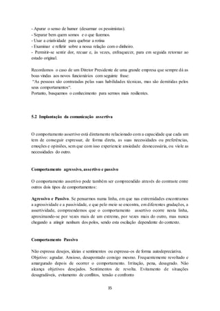 35
- Apurar o senso de humor (desarmar os pessimistas).
- Separar bem quem somos e o que fazemos.
- Usar a criatividade para quebrar a rotina
- Examinar e refletir sobre a nossa relação com o dinheiro.
- Permitir-se sentir dor, recuar e, às vezes, enfraquecer, para em seguida retornar ao
estado original.
Recordamos o caso de um Diretor Presidente de uma grande empresa que sempre dá as
boas vindas aos novos funcionários com seguinte frase:
“As pessoas são contratadas pelas suas habilidades técnicas, mas são demitidas pelos
seus comportamentos“.
Portanto, busquemos o conhecimento para sermos mais resilientes.
5.2 Implantação da comunicação assertiva
O comportamento assertivo está diretamente relacionado com a capacidade que cada um
tem de conseguir expressar, de forma direta, as suas necessidades ou preferências,
emoções e opiniões, sem que com isso experiencie ansiedade desnecessária, ou viole as
necessidades do outro.
Comportamento agressivo, assertivo e passivo
O comportamento assertivo pode também ser compreendido através do contraste entre
outros dois tipos de comportamentos:
Agressivo e Passivo. Se pensarmos numa linha, em que nas extremidades encontramos
a agressividade e a passividade, e que pelo meio se encontra, em diferentes gradações, a
assertividade, compreendemos que o comportamento assertivo ocorre nesta linha,
aproximando-se por vezes mais de um extremo, por vezes mais do outro, mas nunca
chegando a atingir nenhum dos polos, sendo esta oscilação dependente do contexto.
Comportamento Passivo
Não expressa desejos, ideias e sentimentos ou expressa-os de forma autodepreciativa.
Objetivo: agradar. Ansioso, desapontado consigo mesmo. Frequentemente revoltado e
amargurado depois de ocorrer o comportamento. Irritação, pena, desagrado. Não
alcança objetivos desejados. Sentimentos de revolta. Evitamento de situações
desagradáveis, evitamento de conflitos, tensão e confronto
 