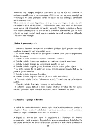 38
Importante que sempre estejamos conscientes de que se nós nos conhecer, se
realizarmos devidamente o mapeamento do público-alvo e se traçarmos estratégia de
comunicação de forma planejada, sendo obstinados na sua realização, certamente,
seremos bem sucedido.
Obviamente, monitorando frequentemente, o que nos permitirá gerar correção de rota,
em tempo, se assim for necessário. É importante ter claro que a busca por resultados
passa sempre pela comunicação pertinente e presente. Portanto, comunicar-se bem e
com assertividade requer a sua escolha em se comunicar efetivamente, que vai muito
além de um email pontual ou de uma apresentação eventual, visualmente elaborada.
Trata-se de uma estratégia.
Direitos da pessoa assertiva
1. Eu tenho o direito de ser respeitado e tratado de igual para igual, qualquer que seja o
papel que desempenho ou o meu estatuto social;
2. Eu tenho o direito de manter os meus próprios valores, desde que eles respeitem os
direitos dos outros;
3. Eu tenho o direito de expressar os meus sentimentos e opiniões;
4. Eu tenho o direito de expressar as minhas necessidades e de pedir o que quero;
5. Eu tenho o direito de dizer não sem me sentir culpado por isso;
6. Eu tenho o direito de pedir ajuda e de escolher se quero prestar ajuda a alguém;
7. Eu tenho o direito de me sentir bem comigo próprio sem sentir necessidade de me
justificar perante os outros;
8. Eu tenho o direito de mudar de opinião;
9. Eu tenho o direito de pensar antes de agir ou de tomar uma decisão;
10. Eu tenho o direito de dizer “não estou a perceber” e pedir que me esclareçam ou
ajudem;
11. Eu tenho o direito de cometer erros sem me sentir culpado;
12. Eu tenho o direito de fixar os meus próprios objetivos de vida e lutar para que as
minhas expectativas sejam realizadas, desde que respeite os direitos dos outros.
5.3 Higiene e segurança do trabalho
A higiene do trabalho compreende normas e procedimentos adequados para proteger a
integridade física e mental do trabalhador, preservando-o dos riscos de saúde inerente às
tarefas do cargo e ao ambiente físico onde são executadas.
A higiene do trabalho está ligada ao diagnóstico e à prevenção das doenças
ocupacionais, a partir do estudo e do controle do homem e seu ambiente de trabalho. Ela
tem caráter preventivo por promover a saúde e o conforto do funcionário, evitando que
 