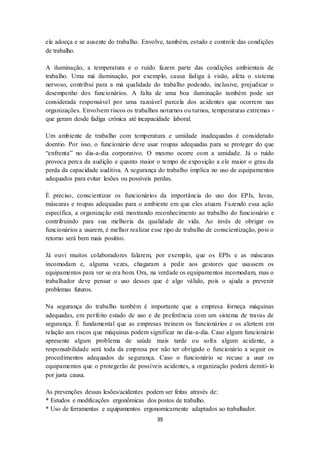 39
ele adoeça e se ausente do trabalho. Envolve, também, estudo e controle das condições
de trabalho.
A iluminação, a temperatura e o ruído fazem parte das condições ambientais de
trabalho. Uma má iluminação, por exemplo, causa fadiga à visão, afeta o sistema
nervoso, contribui para a má qualidade do trabalho podendo, inclusive, prejudicar o
desempenho dos funcionários. A falta de uma boa iluminação também pode ser
considerada responsável por uma razoável parcela dos acidentes que ocorrem nas
organizações. Envolvem riscos os trabalhos noturnos ou turnos, temperaturas extremas -
que geram desde fadiga crônica até incapacidade laboral.
Um ambiente de trabalho com temperatura e umidade inadequadas é considerado
doentio. Por isso, o funcionário deve usar roupas adequadas para se proteger do que
“enfrenta” no dia-a-dia corporativo. O mesmo ocorre com a umidade. Já o ruído
provoca perca da audição e quanto maior o tempo de exposição a ele maior o grau da
perda da capacidade auditiva. A segurança do trabalho implica no uso de equipamentos
adequados para evitar lesões ou possíveis perdas.
É preciso, conscientizar os funcionários da importância do uso dos EPIs, luvas,
máscaras e roupas adequadas para o ambiente em que eles atuam. Fazendo essa ação
específica, a organização está mostrando reconhecimento ao trabalho do funcionário e
contribuindo para sua melhoria da qualidade de vida. Ao invés de obrigar os
funcionários a usarem, é melhor realizar esse tipo de trabalho de conscientização, pois o
retorno será bem mais positivo.
Já ouvi muitos colaboradores falarem, por exemplo, que os EPIs e as máscaras
incomodam e, alguma vezes, chagaram a pedir aos gestores que usassem os
equipamentos para ver se era bom. Ora, na verdade os equipamentos incomodam, mas o
trabalhador deve pensar o uso desses que é algo válido, pois o ajuda a prevenir
problemas futuros.
Na segurança do trabalho também é importante que a empresa forneça máquinas
adequadas, em perfeito estado de uso e de preferência com um sistema de travas de
segurança. É fundamental que as empresas treinem os funcionários e os alertem em
relação aos riscos que máquinas podem significar no dia-a-dia. Caso algum funcionário
apresente algum problema de saúde mais tarde ou sofra algum acidente, a
responsabilidade será toda da empresa por não ter obrigado o funcionário a seguir os
procedimentos adequados de segurança. Caso o funcionário se recuse a usar os
equipamentos que o protegerão de possíveis acidentes, a organização poderá demiti-lo
por justa causa.
As prevenções dessas lesões/acidentes podem ser feitas através de:
* Estudos e modificações ergonômicas dos postos de trabalho.
* Uso de ferramentas e equipamentos ergonomicamente adaptados ao trabalhador.
 